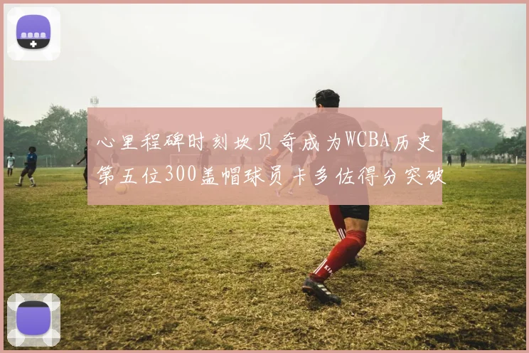 心里程碑时刻坎贝奇成为WCBA历史第五位300盖帽球员卡多佐得分突破1000大关