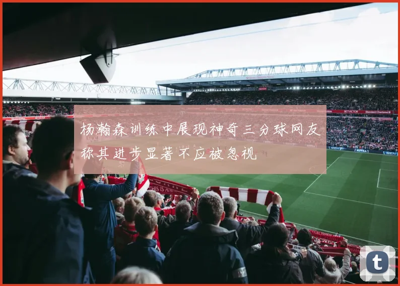 杨瀚森训练中展现神奇三分球网友称其进步显著不应被忽视