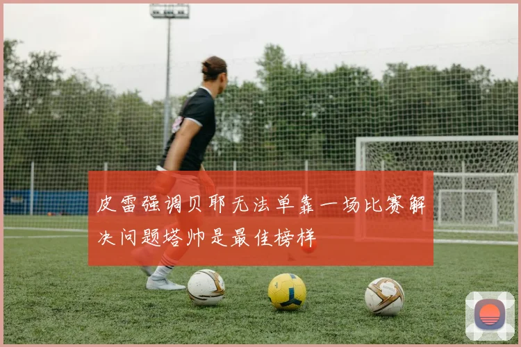 皮雷强调贝耶无法单靠一场比赛解决问题塔帅是最佳榜样