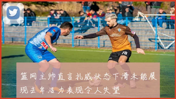 篮网主帅直言扎威状态下滑未能展现去年活力表现令人失望