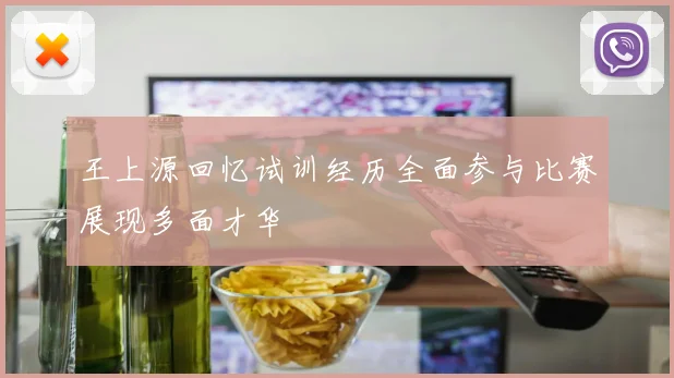 王上源回忆试训经历全面参与比赛展现多面才华
