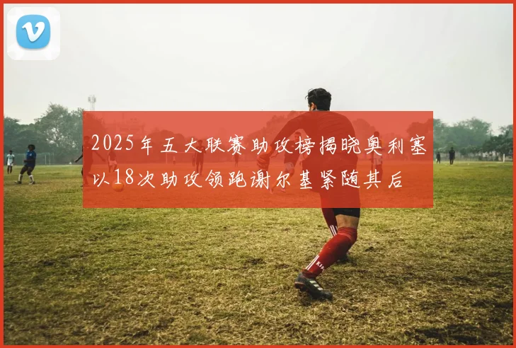 2025年五大联赛助攻榜揭晓奥利塞以18次助攻领跑谢尔基紧随其后
