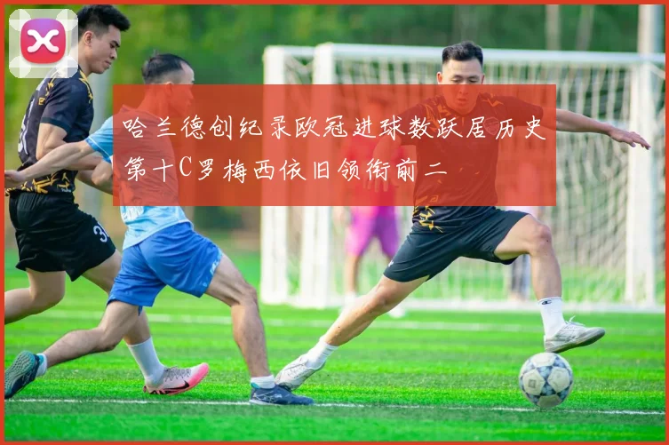 哈兰德创纪录欧冠进球数跃居历史第十C罗梅西依旧领衔前二