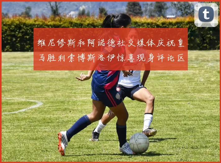 维尼修斯和阿诺德社交媒体庆祝皇马胜利索博斯洛伊惊喜现身评论区互动