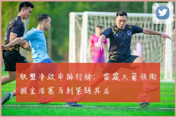 联盟净效率排行榜：雷霆火箭领衔掘金活塞马刺紧随其后