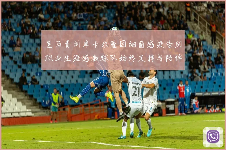 皇马青训库卡尔隆因细菌感染告别职业生涯感激球队始终支持与陪伴