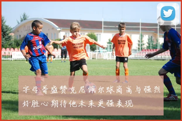 字母哥盛赞克尼佩尔球商高与强烈好胜心期待他未来更强表现