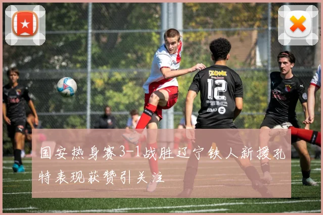 国安热身赛3-1战胜辽宁铁人新援孔特表现获赞引关注