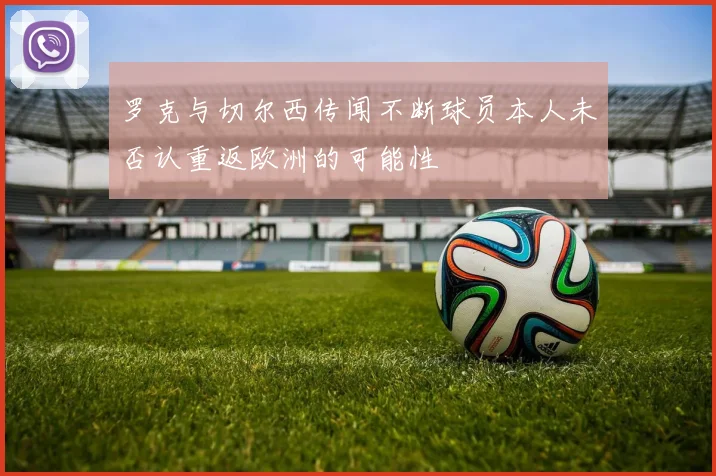 罗克与切尔西传闻不断球员本人未否认重返欧洲的可能性