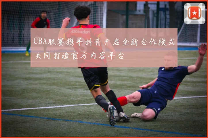 CBA联赛携手抖音开启全新合作模式共同打造官方内容平台