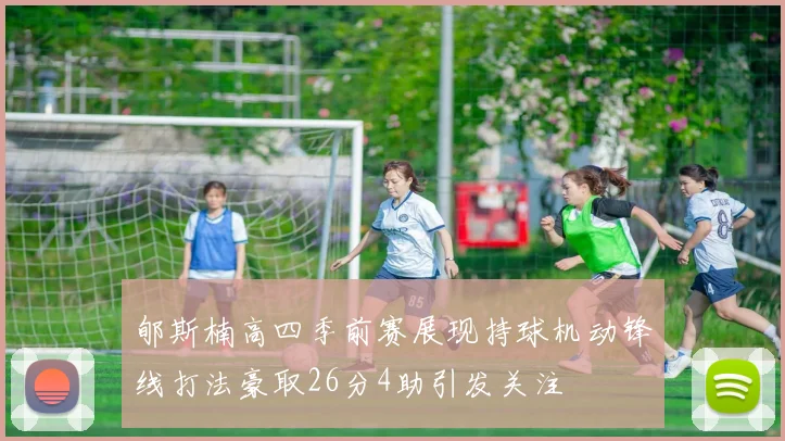 郇斯楠高四季前赛展现持球机动锋线打法豪取26分4助引发关注