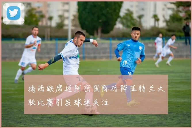 梅西缺席迈阿密国际对阵亚特兰大联比赛引发球迷关注
