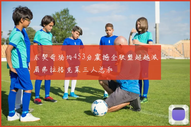 东契奇场均453分震撼全联盟超越浓眉弗拉格克莱三人总和