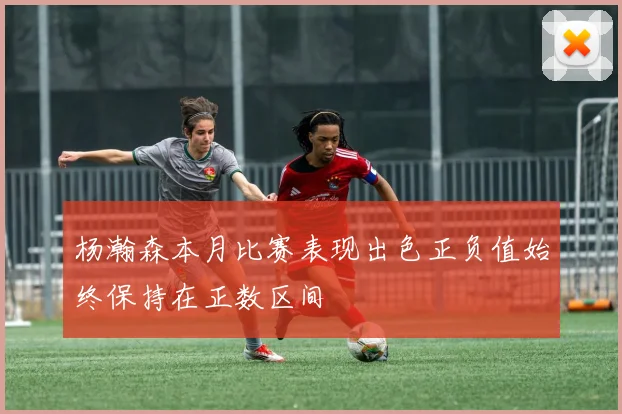 杨瀚森本月比赛表现出色正负值始终保持在正数区间