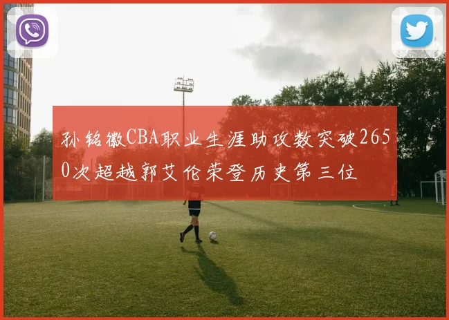 孙铭徽CBA职业生涯助攻数突破2650次超越郭艾伦荣登历史第三位