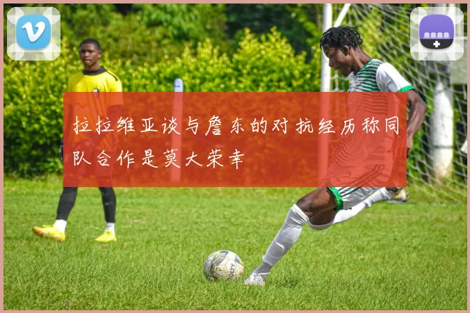 拉拉维亚谈与詹东的对抗经历称同队合作是莫大荣幸