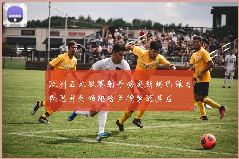 欧洲五大联赛射手榜更新姆巴佩与凯恩并列领跑哈兰德紧随其后