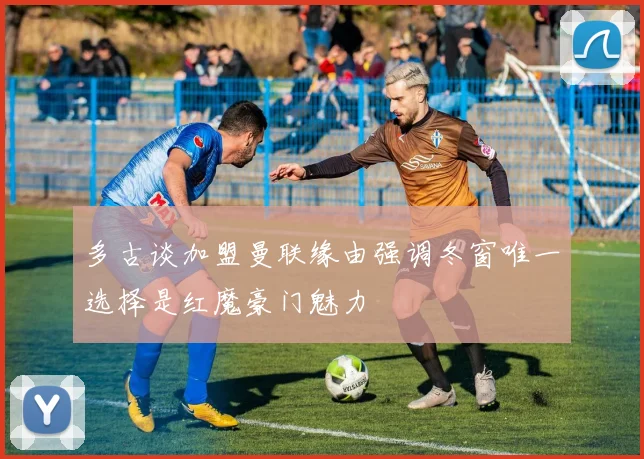 多古谈加盟曼联缘由强调冬窗唯一选择是红魔豪门魅力