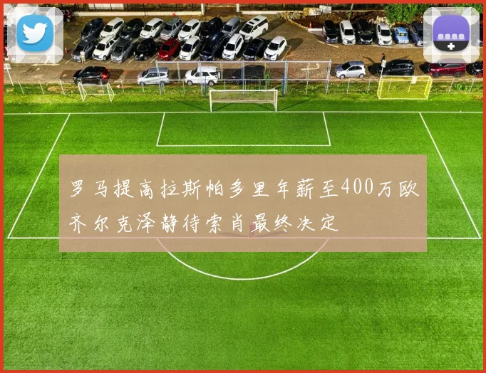 罗马提高拉斯帕多里年薪至400万欧齐尔克泽静待索肖最终决定