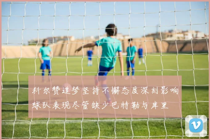 科尔赞追梦坚持不懈态度深刻影响球队表现尽管缺少巴特勒与库里