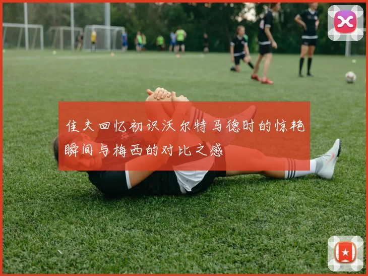 佳夫回忆初识沃尔特马德时的惊艳瞬间与梅西的对比之感