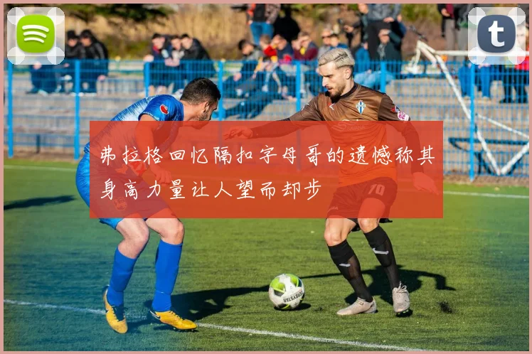 弗拉格回忆隔扣字母哥的遗憾称其身高力量让人望而却步