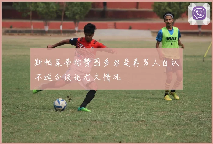 斯帕莱蒂称赞图多尔是真男人自认不适合谈论尤文情况
